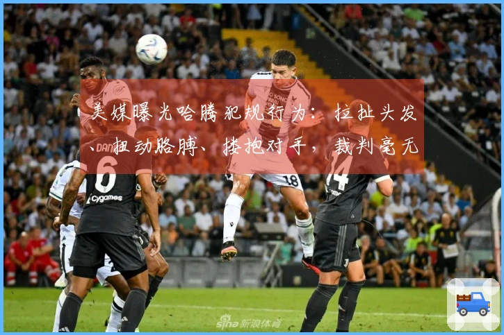 美媒曝光哈腾犯规行为：拉扯头发、扭动胳膊、搂抱对手，裁判毫无反应！