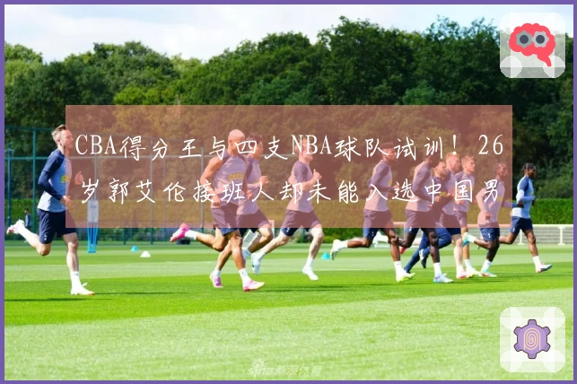 CBA得分王与四支NBA球队试训!26岁郭艾伦接班人却未能入选中国男篮